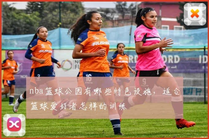 nba篮球公园有哪些特色设施，适合篮球爱好者怎样的训练