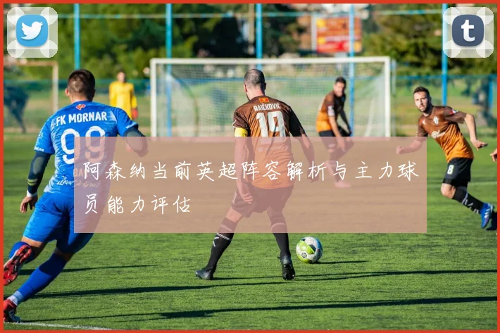 阿森纳当前英超阵容解析与主力球员能力评估