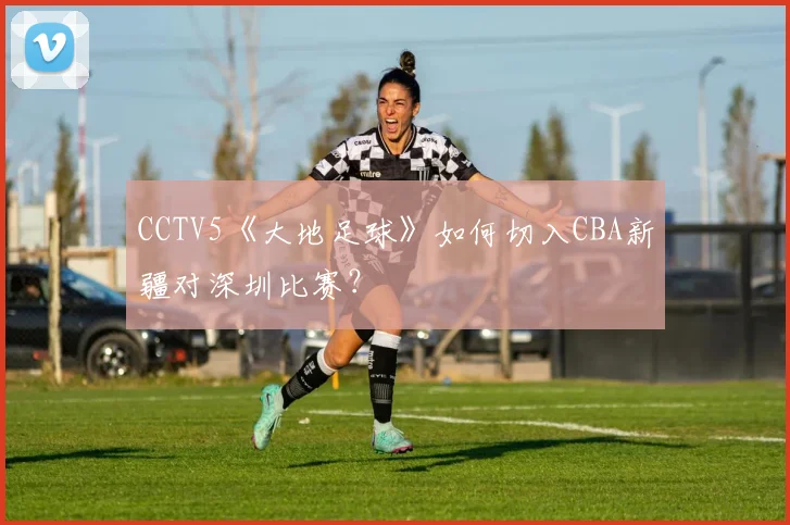 CCTV5《大地足球》如何切入CBA新疆对深圳比赛？